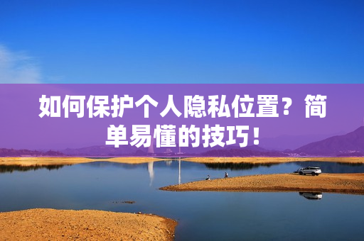 如何保护个人隐私位置？简单易懂的技巧！