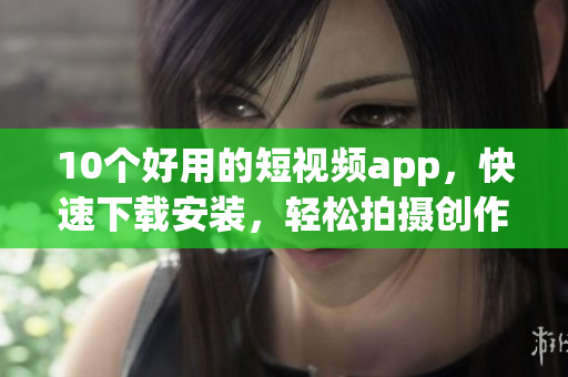 10个好用的短视频app，快速下载安装，轻松拍摄创作！
