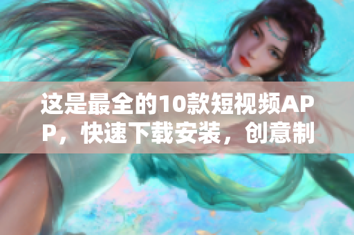 这是最全的10款短视频APP，快速下载安装，创意制作不用愁！