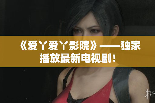 《爱丫爱丫影院》——独家播放最新电视剧！