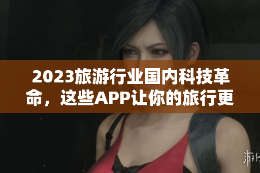 2023旅游行业国内科技革命，这些APP让你的旅行更加便利