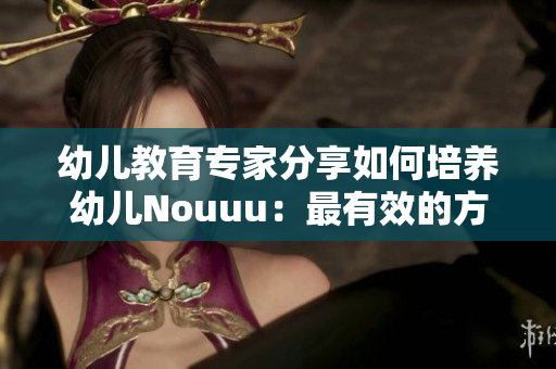 幼儿教育专家分享如何培养幼儿Nouuu：最有效的方法