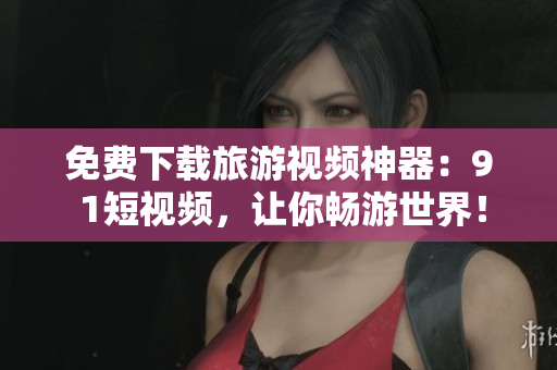免费下载旅游视频神器：9 1短视频，让你畅游世界！