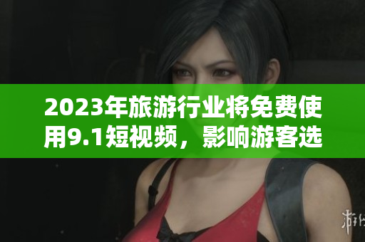 2023年旅游行业将免费使用9.1短视频，影响游客选择与体验