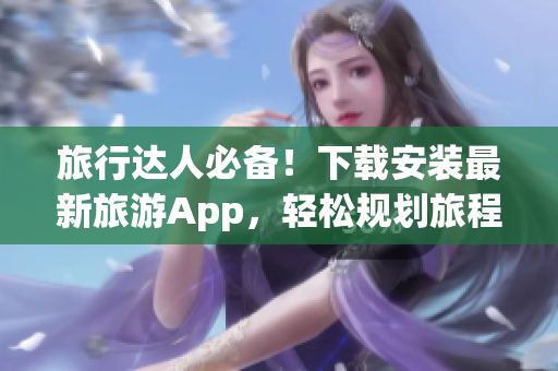 旅行达人必备！下载安装最新旅游App，轻松规划旅程
