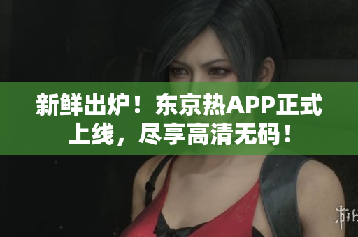 新鲜出炉！东京热APP正式上线，尽享高清无码！