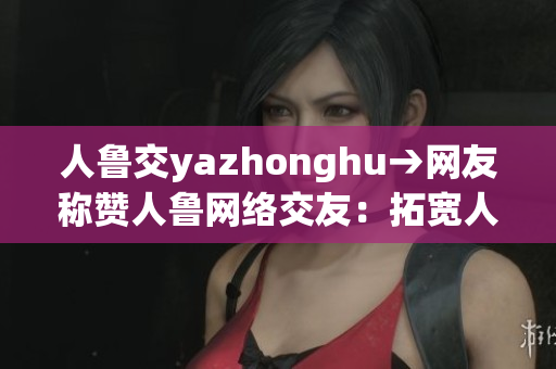 人鲁交yazhonghu→网友称赞人鲁网络交友：拓宽人脉资源