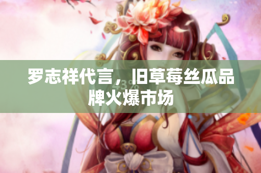 罗志祥代言，旧草莓丝瓜品牌火爆市场