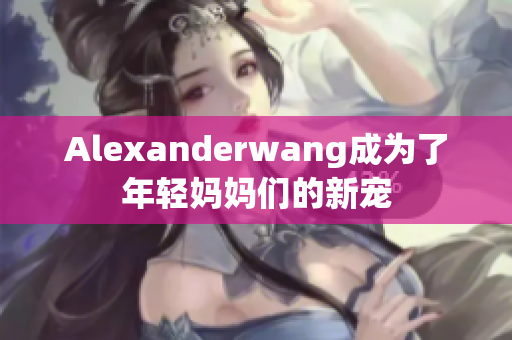 Alexanderwang成为了年轻妈妈们的新宠
