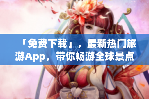 「免费下载」，最新热门旅游App，带你畅游全球景点