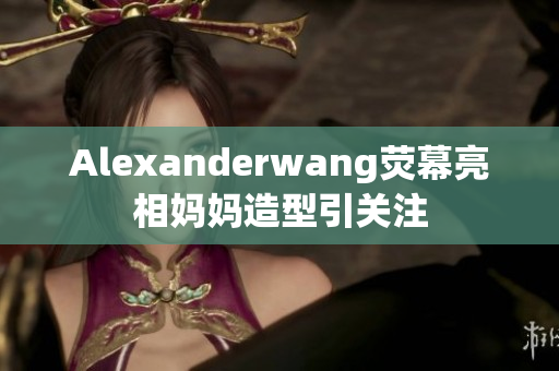 Alexanderwang荧幕亮相妈妈造型引关注