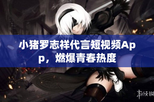 小猪罗志祥代言短视频App，燃爆青春热度