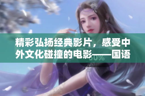 精彩弘扬经典影片，感受中外文化碰撞的电影——国语中文字幕电影推荐