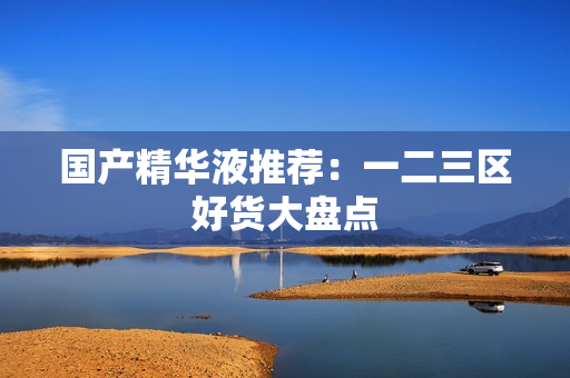 国产精华液推荐：一二三区好货大盘点