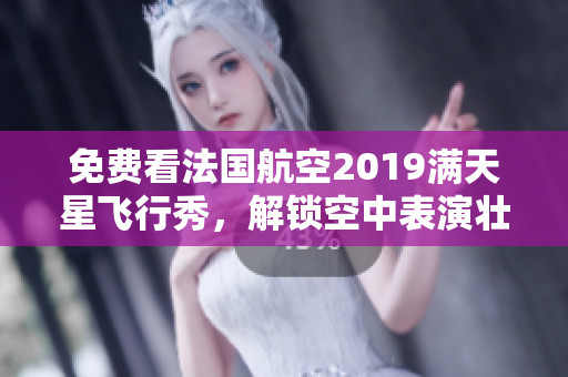 免费看法国航空2019满天星飞行秀，解锁空中表演壮观景观！