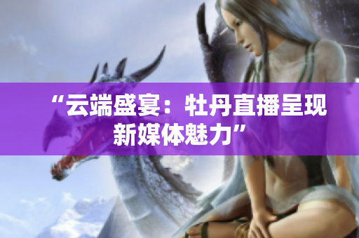 “云端盛宴：牡丹直播呈现新媒体魅力”