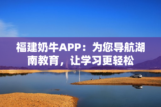 福建奶牛APP：为您导航湖南教育，让学习更轻松