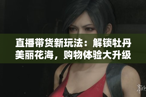 直播带货新玩法：解锁牡丹美丽花海，购物体验大升级！