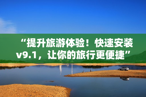 “提升旅游体验！快速安装v9.1，让你的旅行更便捷”