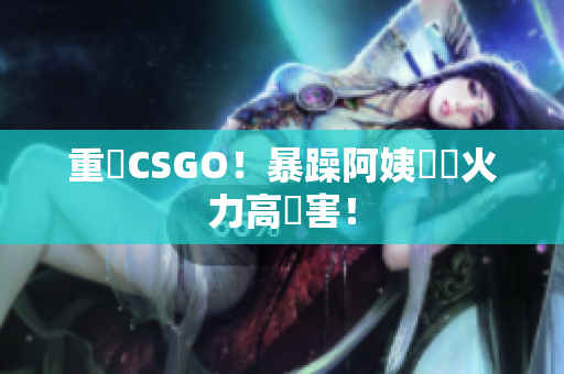 重溫CSGO！暴躁阿姨無敵火力高傷害！