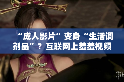 “成人影片”变身“生活调剂品”？互联网上羞羞视频为什么这么火？