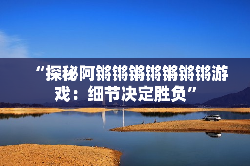 “探秘阿锵锵锵锵锵锵锵游戏：细节决定胜负”