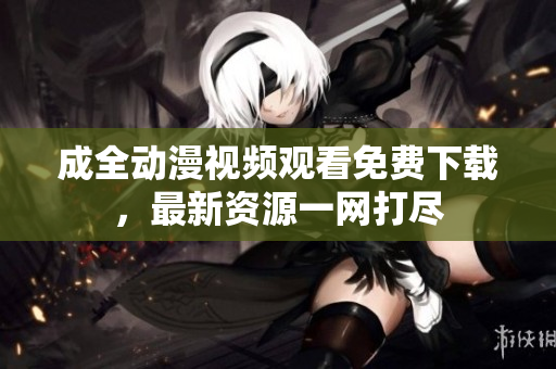 成全动漫视频观看免费下载，最新资源一网打尽