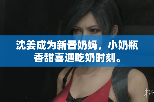 沈姜成为新晋奶妈，小奶瓶香甜喜迎吃奶时刻。