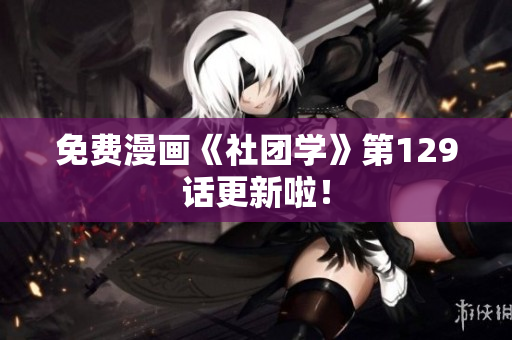 免费漫画《社团学》第129话更新啦！