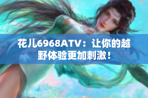 花儿6968ATV：让你的越野体验更加刺激！