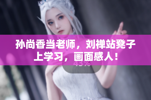 孙尚香当老师，刘禅站凳子上学习，画面感人！