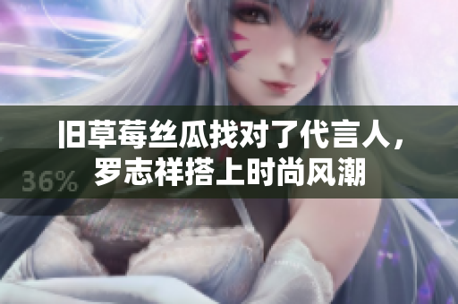 旧草莓丝瓜找对了代言人，罗志祥搭上时尚风潮