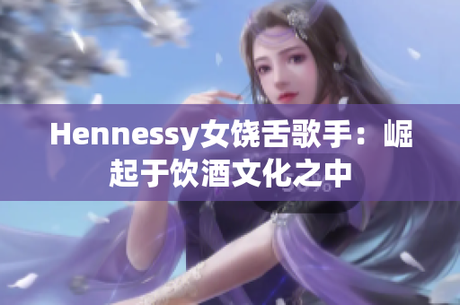 Hennessy女饶舌歌手：崛起于饮酒文化之中