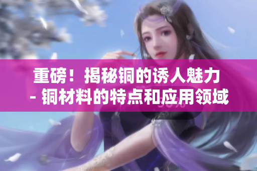 重磅！揭秘铜的诱人魅力 - 铜材料的特点和应用领域