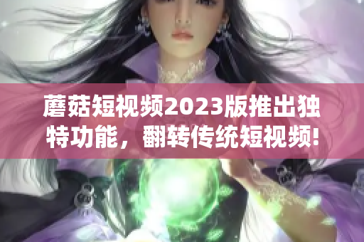 蘑菇短视频2023版推出独特功能，翻转传统短视频!