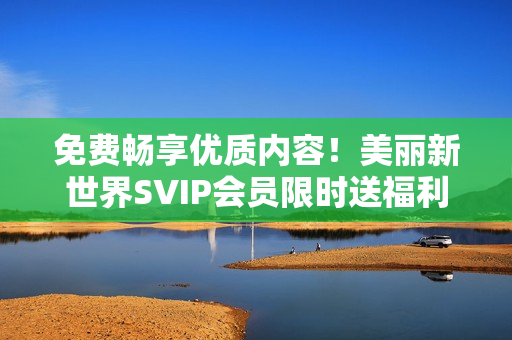 免费畅享优质内容！美丽新世界SVIP会员限时送福利