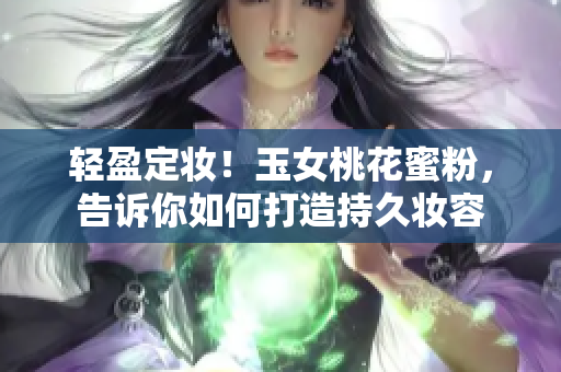 轻盈定妆！玉女桃花蜜粉，告诉你如何打造持久妆容
