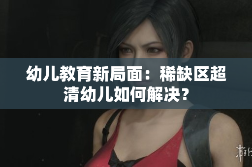 幼儿教育新局面：稀缺区超清幼儿如何解决？