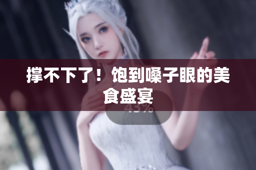 撑不下了！饱到嗓子眼的美食盛宴