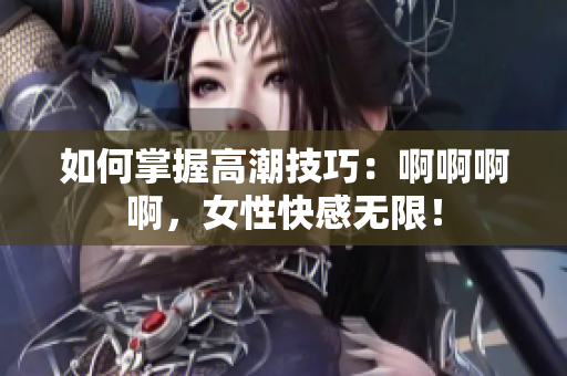 如何掌握高潮技巧：啊啊啊啊，女性快感无限！