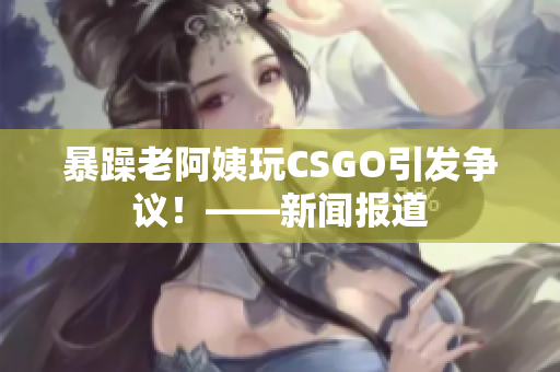 暴躁老阿姨玩CSGO引发争议！——新闻报道