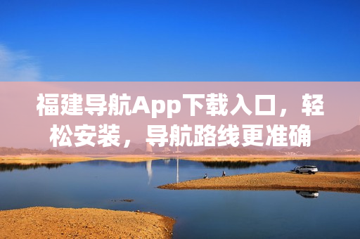 福建导航App下载入口，轻松安装，导航路线更准确