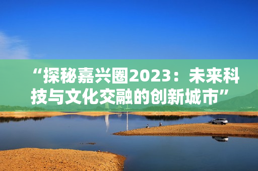 “探秘嘉兴圈2023：未来科技与文化交融的创新城市”