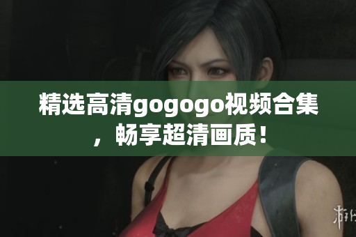 精选高清gogogo视频合集，畅享超清画质！