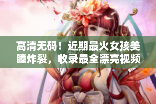 高清无码！近期最火女孩美瞳炸裂，收录最全漂亮视频