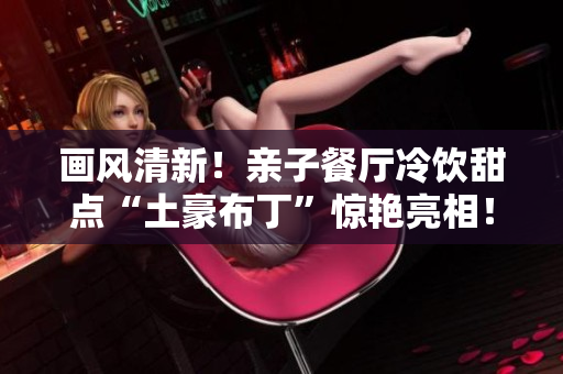 画风清新！亲子餐厅冷饮甜点“土豪布丁”惊艳亮相！