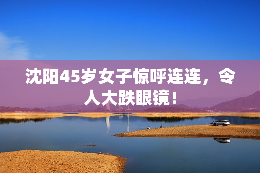 沈阳45岁女子惊呼连连，令人大跌眼镜！