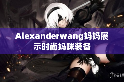 Alexanderwang妈妈展示时尚妈咪装备
