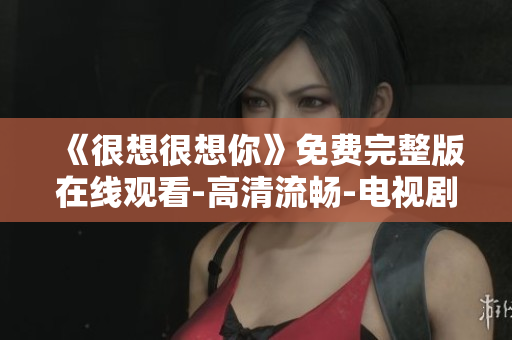 《很想很想你》免费完整版在线观看-高清流畅-电视剧推荐