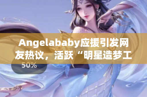 Angelababy应援引发网友热议，活跃“明星造梦工厂”话题